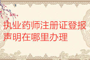 執業藥師注冊證登報聲明在哪里辦理